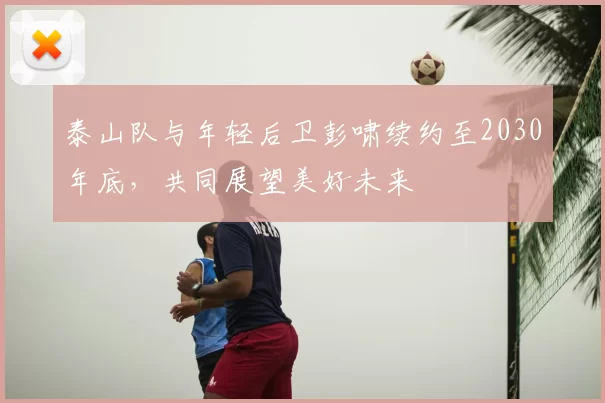 泰山队与年轻后卫彭啸续约至2030年底，共同展望美好未来