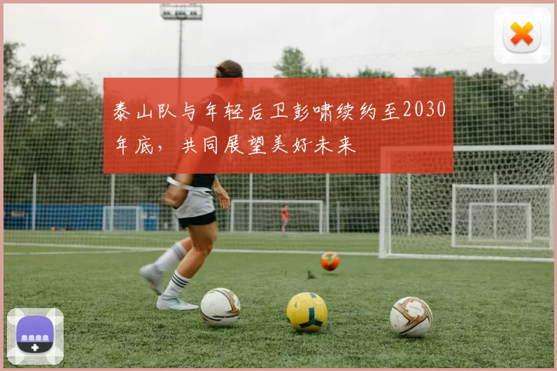 泰山队与年轻后卫彭啸续约至2030年底,共同展望美好未来