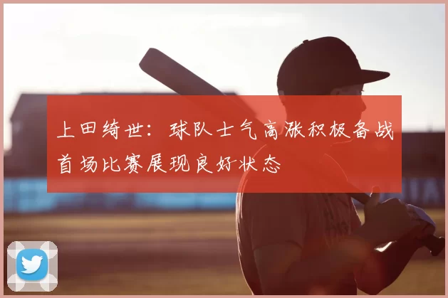 上田绮世：球队士气高涨积极备战首场比赛展现良好状态