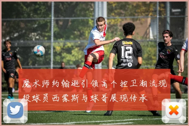 魔术师约翰逊引领高个控卫潮流现役球员西蒙斯与球哥展现传承