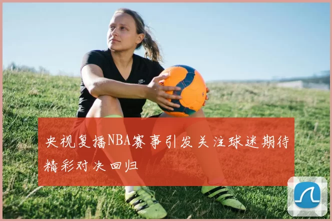 央视复播NBA赛事引发关注球迷期待精彩对决回归