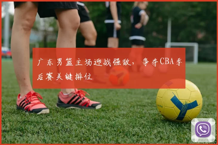 广东男篮主场迎战强敌，争夺CBA季后赛关键排位