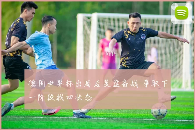 德国世界杯出局后复盘备战 争取下一阶段找回状态