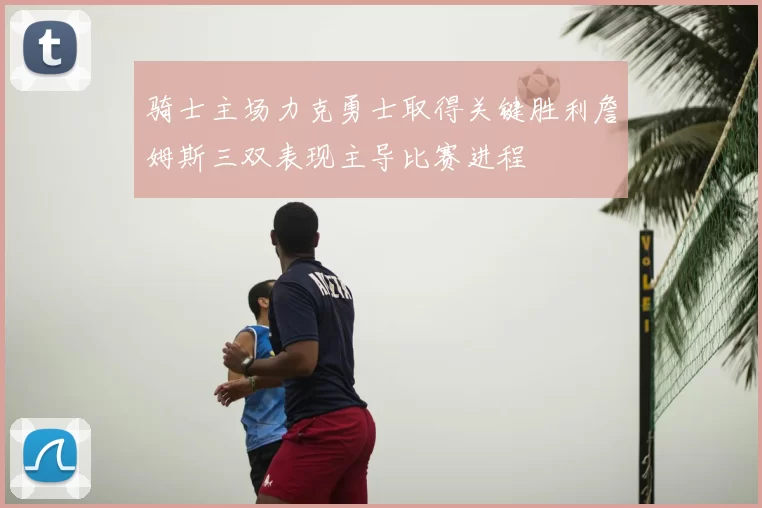 骑士主场力克勇士取得关键胜利詹姆斯三双表现主导比赛进程
