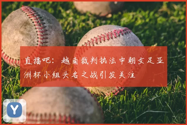 直播吧：越南裁判执法中朝女足亚洲杯小组头名之战引发关注