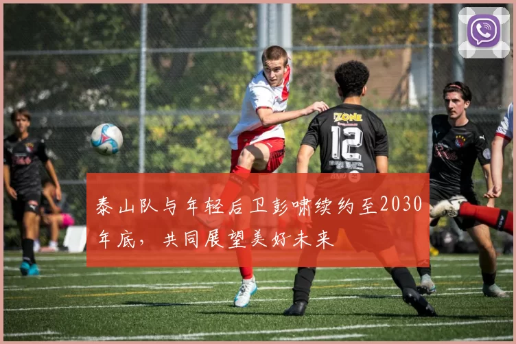 泰山队与年轻后卫彭啸续约至2030年底，共同展望美好未来