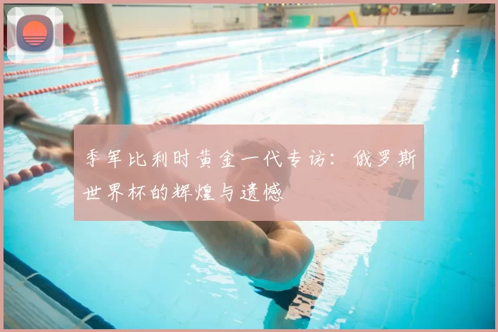 季军比利时黄金一代专访：俄罗斯世界杯的辉煌与遗憾