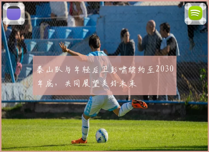 泰山队与年轻后卫彭啸续约至2030年底,共同展望美好未来
