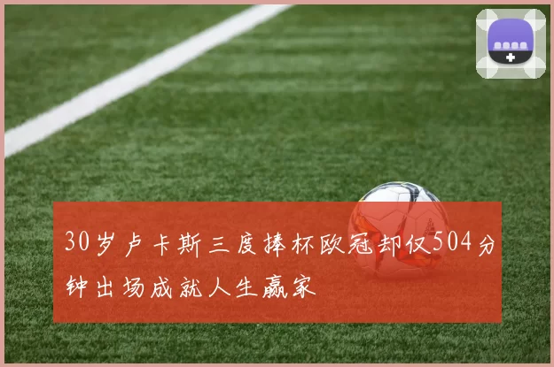 30岁卢卡斯三度捧杯欧冠却仅504分钟出场成就人生赢家