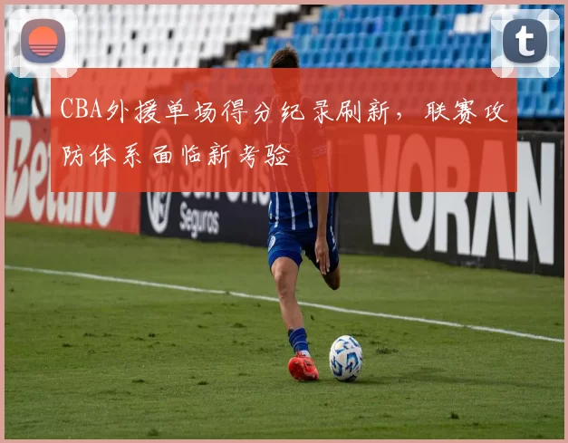 CBA外援单场得分纪录刷新，联赛攻防体系面临新考验