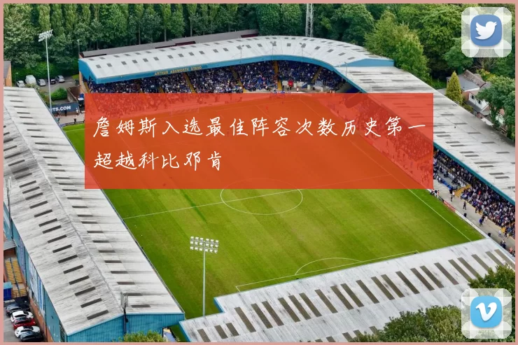 詹姆斯入选最佳阵容次数历史第一超越科比邓肯