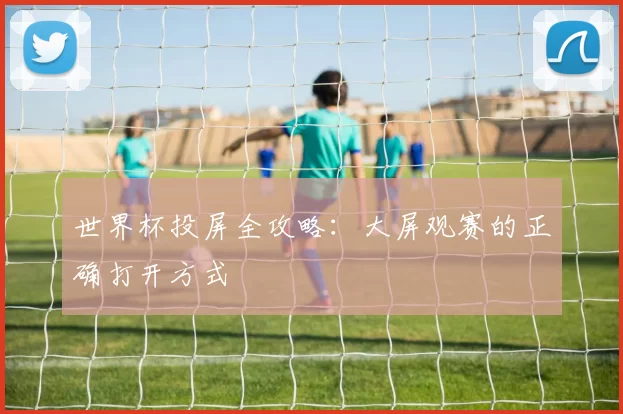 世界杯投屏全攻略:大屏观赛的正确打开方式