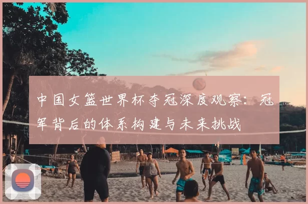 中国女篮世界杯夺冠深度观察:冠军背后的体系构建与未来挑战