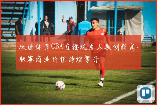 极速体育CBA直播观看人数创新高，联赛商业价值持续攀升