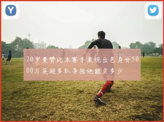 20岁曼赞比本赛季表现出色身价5000万英超多队争抢他能卖多少