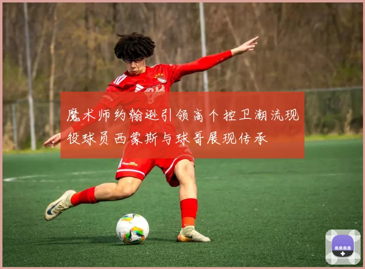 魔术师约翰逊引领高个控卫潮流现役球员西蒙斯与球哥展现传承
