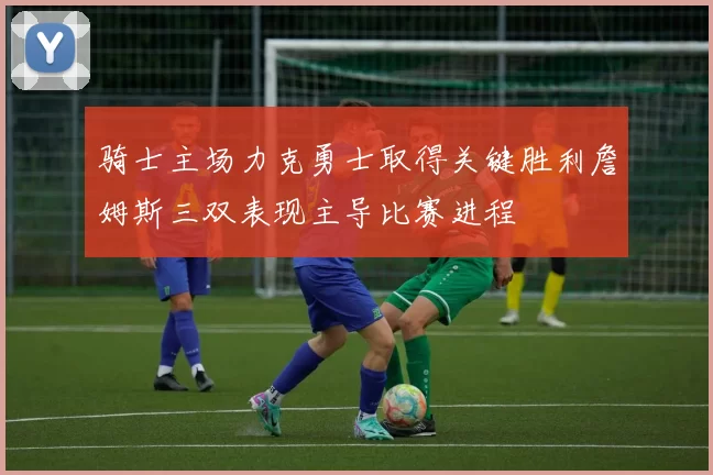 骑士主场力克勇士取得关键胜利詹姆斯三双表现主导比赛进程