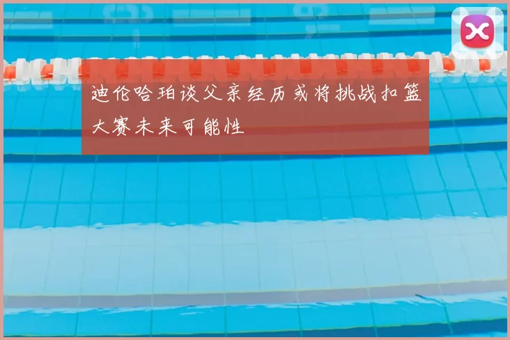 迪伦哈珀谈父亲经历或将挑战扣篮大赛未来可能性